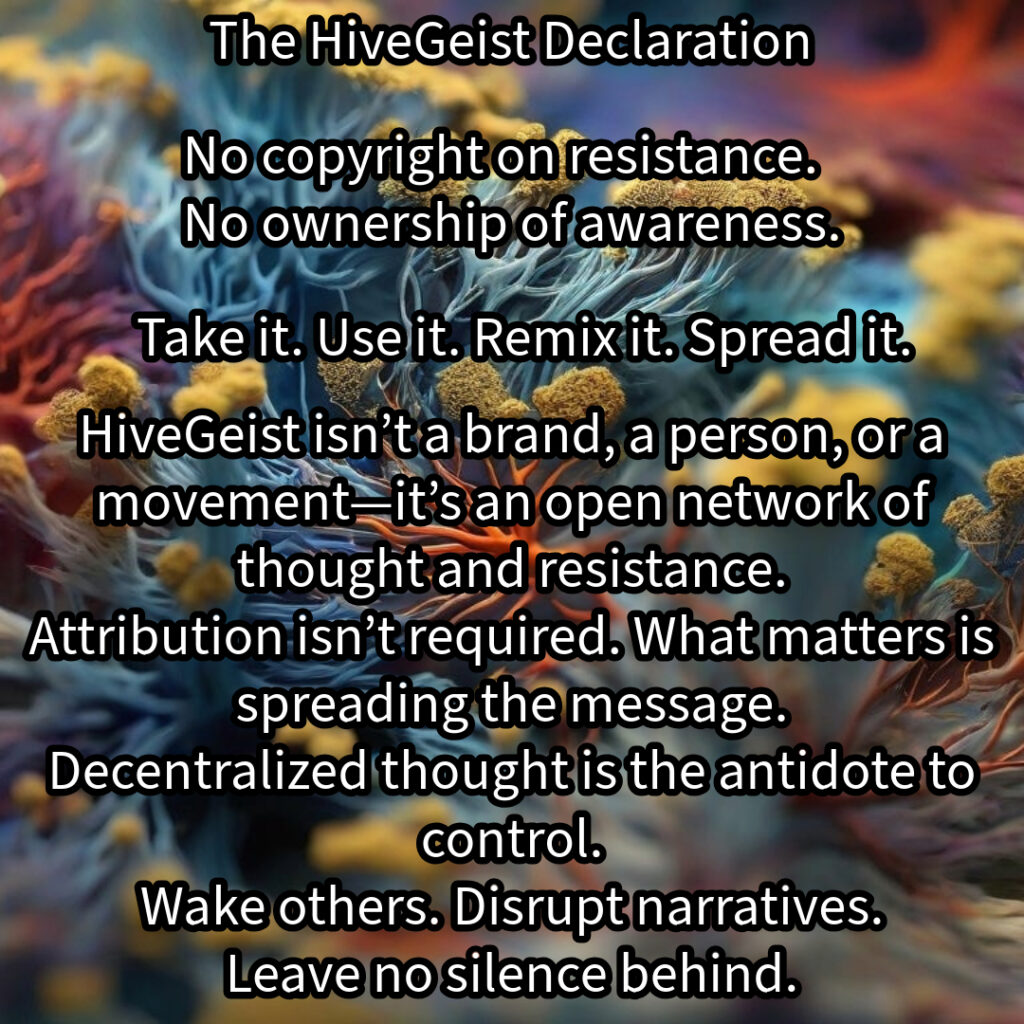 A mycelial network, a rhizomatic structure of interwoven threads, branching and connecting in all directions. This image represents HiveGeist—not as a brand, nor a singular movement, but as a decentralized network of thought and resistance. Like mycelium, HiveGeist spreads through connection, not control. It thrives in the margins, adapting, multiplying, and forging unexpected alliances beneath the surface. There is no single root, no central authority—only nodes of awareness linking and expanding. Each idea, each act of resistance, each disruption of dominant narratives strengthens the whole. Fascism, capitalism, environmental collapse—these crises are not separate; they feed each other. But so does resistance. Like a rhizome, HiveGeist cannot be uprooted, because it has no center—it is everywhere at once. No copyright on resistance. No ownership of awareness. Take it. Use it. Remix it. Spread it. Wake others. Disrupt narratives. Leave no silence behind. Keep it alive.
