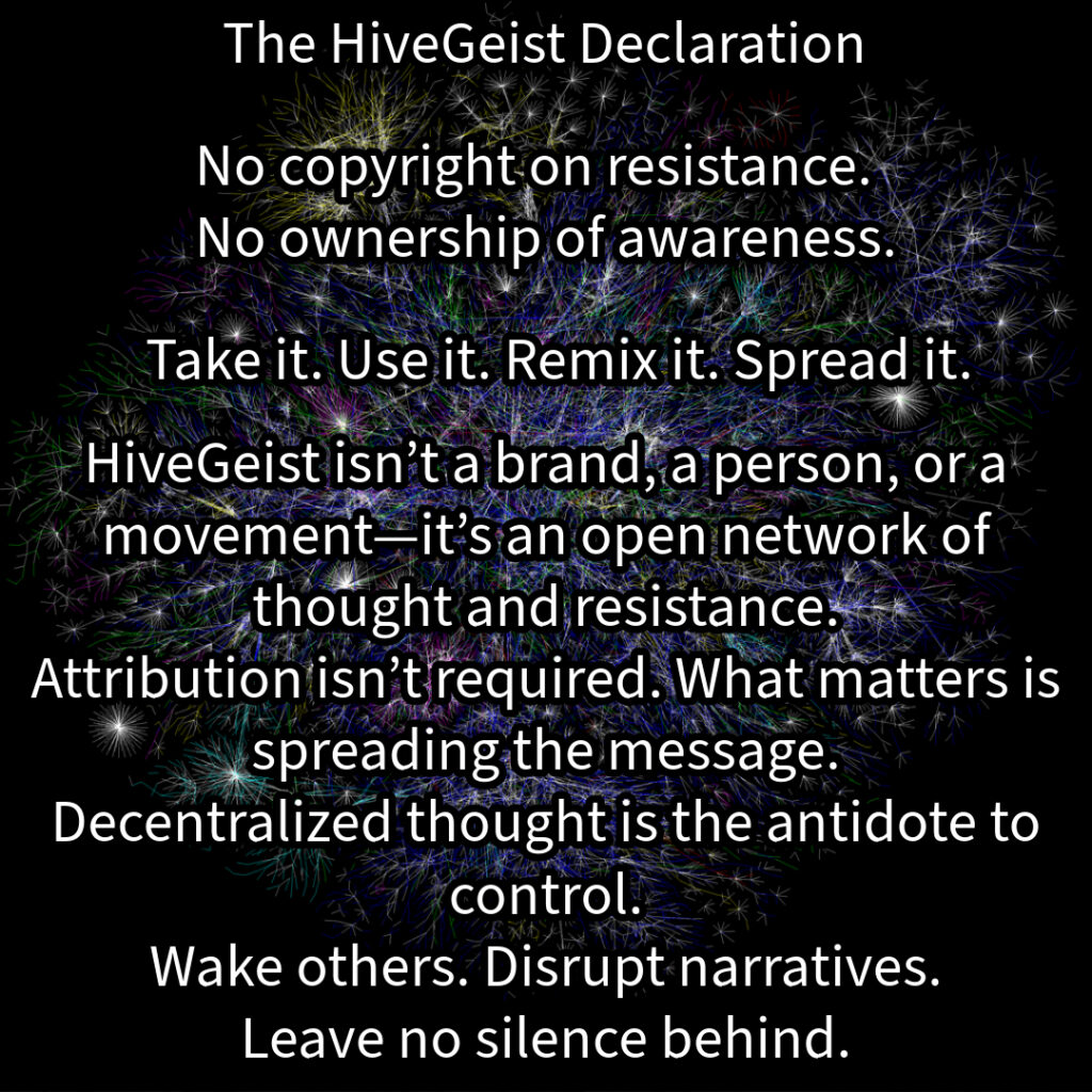A mycelial network, a rhizomatic structure of interwoven threads, branching and connecting in all directions. This image represents HiveGeist—not as a brand, nor a singular movement, but as a decentralized network of thought and resistance. Like mycelium, HiveGeist spreads through connection, not control. It thrives in the margins, adapting, multiplying, and forging unexpected alliances beneath the surface. There is no single root, no central authority—only nodes of awareness linking and expanding. Each idea, each act of resistance, each disruption of dominant narratives strengthens the whole. Fascism, capitalism, environmental collapse—these crises are not separate; they feed each other. But so does resistance. Like a rhizome, HiveGeist cannot be uprooted, because it has no center—it is everywhere at once. No copyright on resistance. No ownership of awareness. Take it. Use it. Remix it. Spread it. Wake others. Disrupt narratives. Leave no silence behind. Keep it alive.