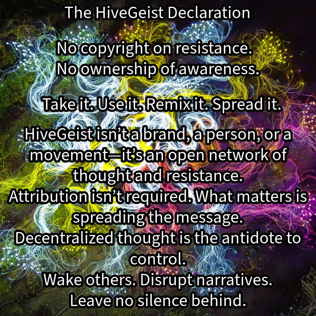 A mycelial network, a rhizomatic structure of interwoven threads, branching and connecting in all directions. This image represents HiveGeist—not as a brand, nor a singular movement, but as a decentralized network of thought and resistance. Like mycelium, HiveGeist spreads through connection, not control. It thrives in the margins, adapting, multiplying, and forging unexpected alliances beneath the surface. There is no single root, no central authority—only nodes of awareness linking and expanding. Each idea, each act of resistance, each disruption of dominant narratives strengthens the whole. Fascism, capitalism, environmental collapse—these crises are not separate; they feed each other. But so does resistance. Like a rhizome, HiveGeist cannot be uprooted, because it has no center—it is everywhere at once. No copyright on resistance. No ownership of awareness. Take it. Use it. Remix it. Spread it. Wake others. Disrupt narratives. Leave no silence behind. Keep it alive.