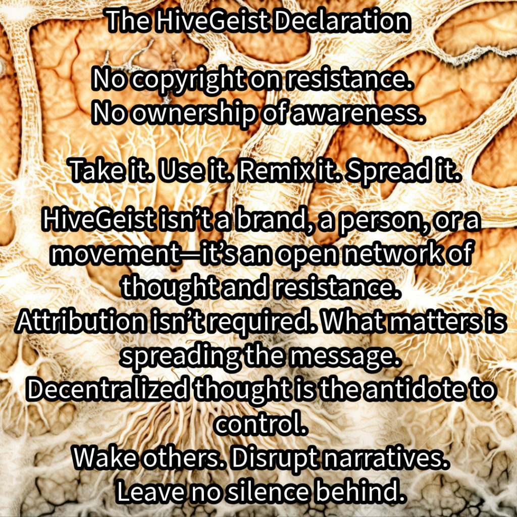 A mycelial network, a rhizomatic structure of interwoven threads, branching and connecting in all directions. This image represents HiveGeist—not as a brand, nor a singular movement, but as a decentralized network of thought and resistance. Like mycelium, HiveGeist spreads through connection, not control. It thrives in the margins, adapting, multiplying, and forging unexpected alliances beneath the surface. There is no single root, no central authority—only nodes of awareness linking and expanding. Each idea, each act of resistance, each disruption of dominant narratives strengthens the whole. Fascism, capitalism, environmental collapse—these crises are not separate; they feed each other. But so does resistance. Like a rhizome, HiveGeist cannot be uprooted, because it has no center—it is everywhere at once. No copyright on resistance. No ownership of awareness. Take it. Use it. Remix it. Spread it. Wake others. Disrupt narratives. Leave no silence behind. Keep it alive.