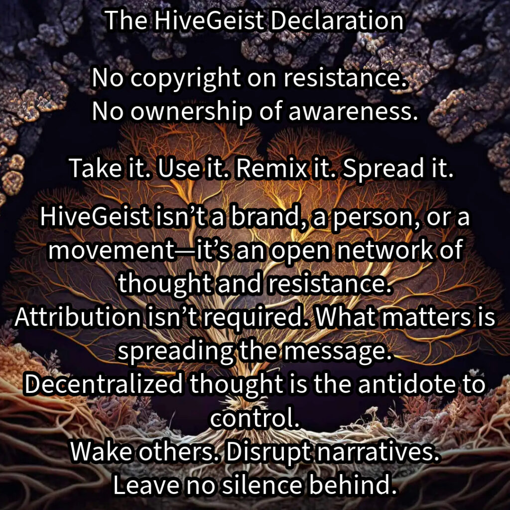 A mycelial network, a rhizomatic structure of interwoven threads, branching and connecting in all directions. This image represents HiveGeist—not as a brand, nor a singular movement, but as a decentralized network of thought and resistance. Like mycelium, HiveGeist spreads through connection, not control. It thrives in the margins, adapting, multiplying, and forging unexpected alliances beneath the surface. There is no single root, no central authority—only nodes of awareness linking and expanding. Each idea, each act of resistance, each disruption of dominant narratives strengthens the whole. Fascism, capitalism, environmental collapse—these crises are not separate; they feed each other. But so does resistance. Like a rhizome, HiveGeist cannot be uprooted, because it has no center—it is everywhere at once. No copyright on resistance. No ownership of awareness. Take it. Use it. Remix it. Spread it. Wake others. Disrupt narratives. Leave no silence behind. Keep it alive.
