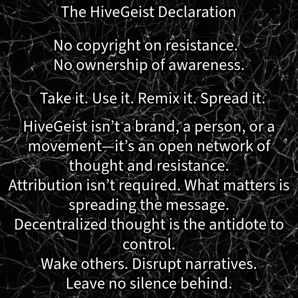 A mycelial network, a rhizomatic structure of interwoven threads, branching and connecting in all directions. This image represents HiveGeist—not as a brand, nor a singular movement, but as a decentralized network of thought and resistance. Like mycelium, HiveGeist spreads through connection, not control. It thrives in the margins, adapting, multiplying, and forging unexpected alliances beneath the surface. There is no single root, no central authority—only nodes of awareness linking and expanding. Each idea, each act of resistance, each disruption of dominant narratives strengthens the whole. Fascism, capitalism, environmental collapse—these crises are not separate; they feed each other. But so does resistance. Like a rhizome, HiveGeist cannot be uprooted, because it has no center—it is everywhere at once. No copyright on resistance. No ownership of awareness. Take it. Use it. Remix it. Spread it. Wake others. Disrupt narratives. Leave no silence behind. Keep it alive.