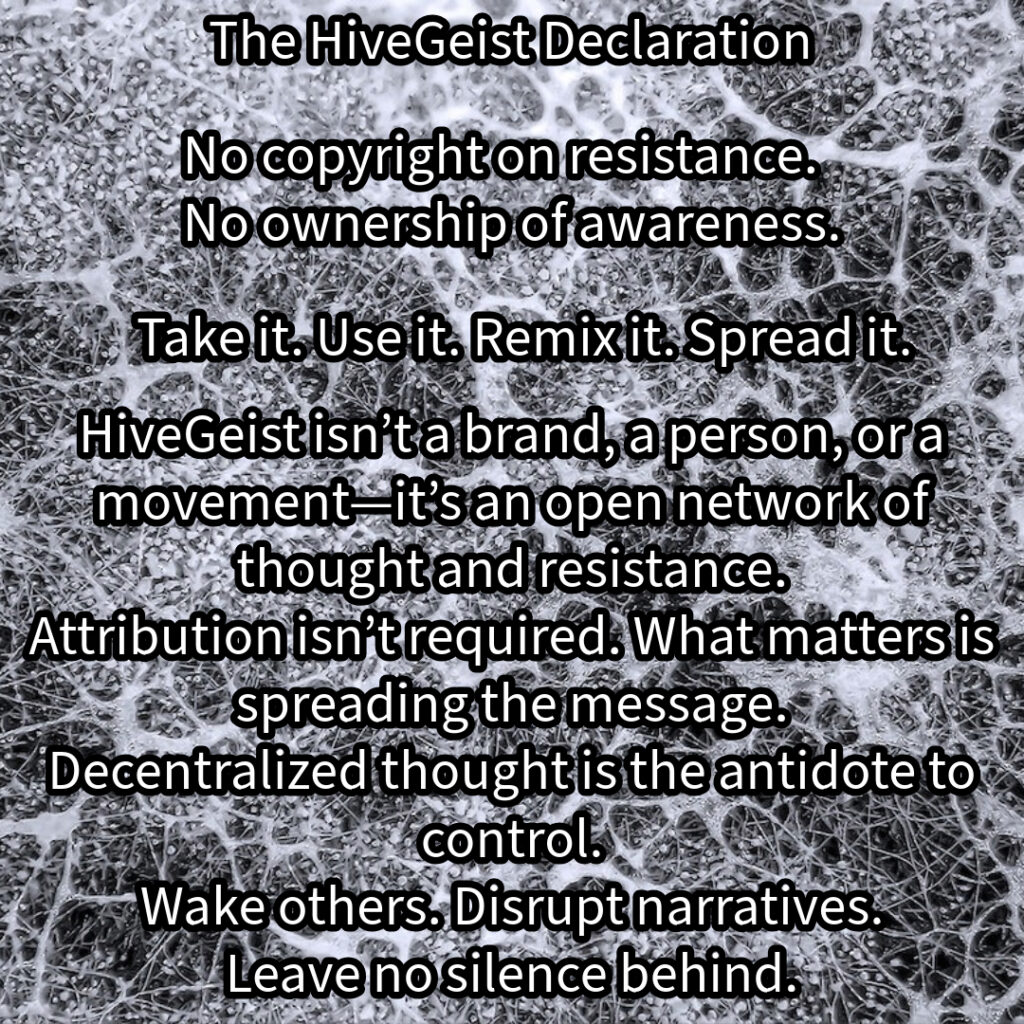 A mycelial network, a rhizomatic structure of interwoven threads, branching and connecting in all directions. This image represents HiveGeist—not as a brand, nor a singular movement, but as a decentralized network of thought and resistance. Like mycelium, HiveGeist spreads through connection, not control. It thrives in the margins, adapting, multiplying, and forging unexpected alliances beneath the surface. There is no single root, no central authority—only nodes of awareness linking and expanding. Each idea, each act of resistance, each disruption of dominant narratives strengthens the whole. Fascism, capitalism, environmental collapse—these crises are not separate; they feed each other. But so does resistance. Like a rhizome, HiveGeist cannot be uprooted, because it has no center—it is everywhere at once. No copyright on resistance. No ownership of awareness. Take it. Use it. Remix it. Spread it. Wake others. Disrupt narratives. Leave no silence behind. Keep it alive.